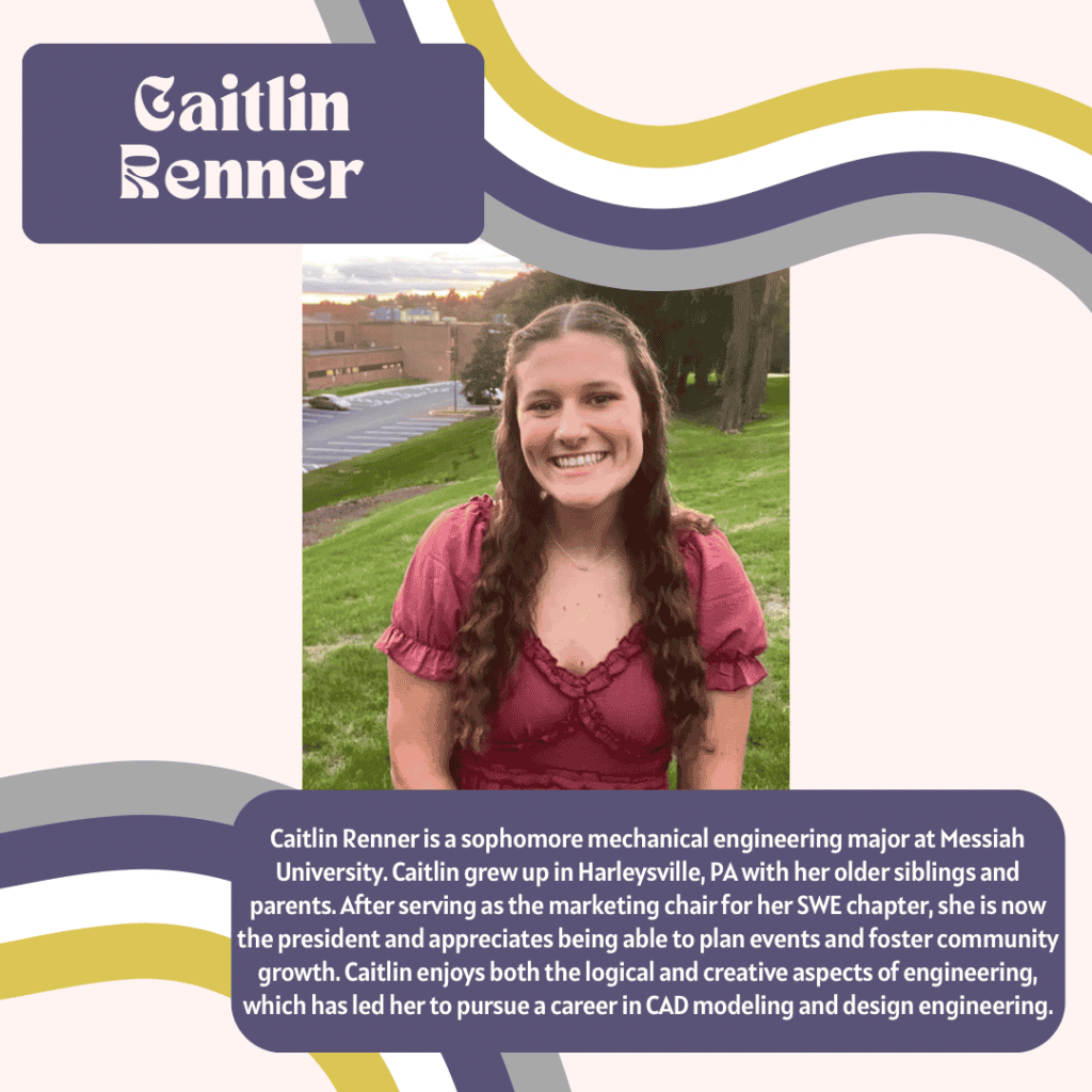 a smiling woman named Caitlin Renner including the following bio “ Caitlin Renner is a sophomore mechanical engineering major at Messiah University. Caitlin grew up in Harleysville, PA with her older siblings and parents. After serving as the marketing chair for her SWE chapter, she is now the president and appreciates being able to plan events and foster community growth. Caitlin enjoys both the logical and creative aspects of engineering, which has led her to pursue a career in CAD modeling and design engineering.“