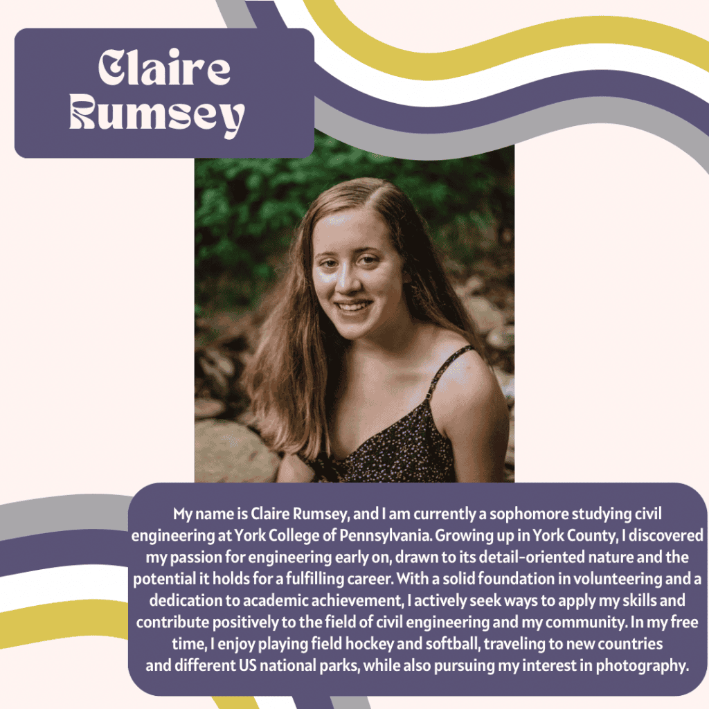 a smiling woman named Claire Rumsey with the following bio “ My name is Claire Rumsey, and I am currently a sophomore studying civil engineering at York College of Pennsylvania. Growing up in York County, I discovered my passion for engineering early on, drawn to its detail-oriented nature and the potential it holds for a fulfilling career. With a solid foundation in volunteering and a dedication to academic achievement, I actively seek ways to apply my skills and contribute positively to the field of civil engineering and my community. In my free time, I enjoy playing field hockey and softball, traveling to new countries and different US national parks, while also pursuing my interest in photography.”